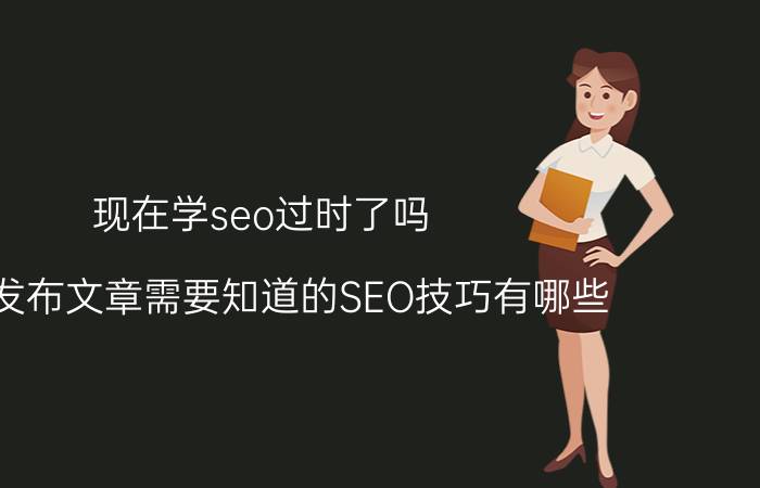 现在学seo过时了吗 网站发布文章需要知道的SEO技巧有哪些？